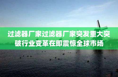 过滤器厂家过滤器厂家突发重大突破行业变革在即震惊全球市场