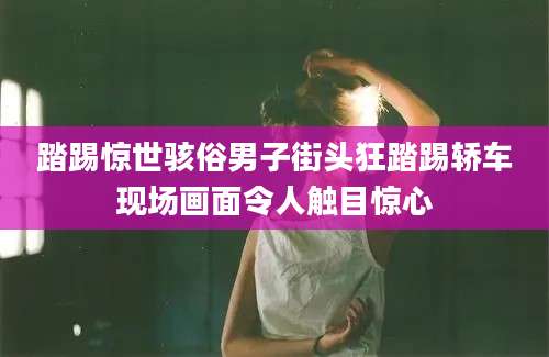 踏踢惊世骇俗男子街头狂踏踢轿车现场画面令人触目惊心