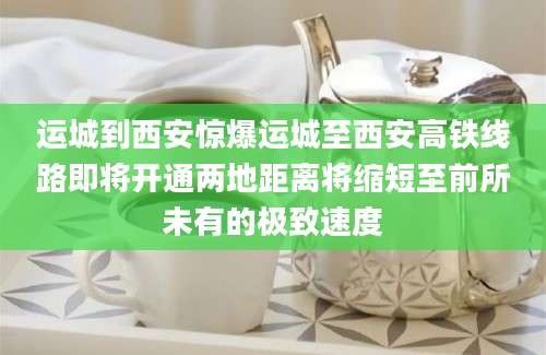 运城到西安惊爆运城至西安高铁线路即将开通两地距离将缩短至前所未有的极致速度