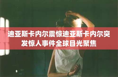迪亚斯卡内尔震惊迪亚斯卡内尔突发惊人事件全球目光聚焦