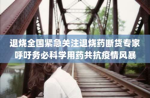 退烧全国紧急关注退烧药断货专家呼吁务必科学用药共抗疫情风暴