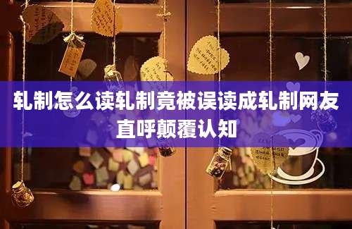 轧制怎么读轧制竟被误读成轧制网友直呼颠覆认知