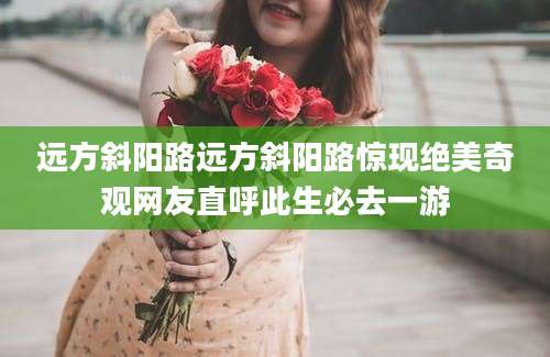 远方斜阳路远方斜阳路惊现绝美奇观网友直呼此生必去一游