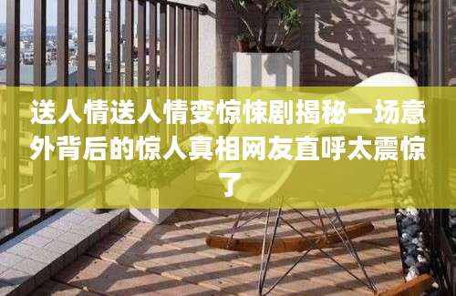 送人情送人情变惊悚剧揭秘一场意外背后的惊人真相网友直呼太震惊了