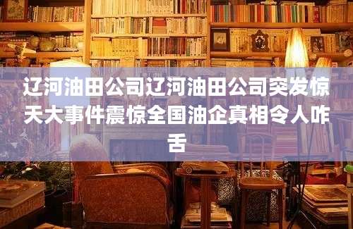辽河油田公司辽河油田公司突发惊天大事件震惊全国油企真相令人咋舌