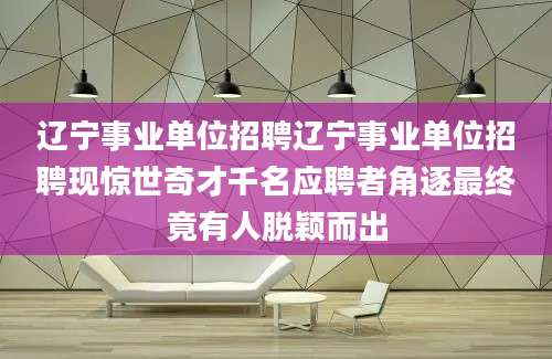 辽宁事业单位招聘辽宁事业单位招聘现惊世奇才千名应聘者角逐最终竟有人脱颖而出