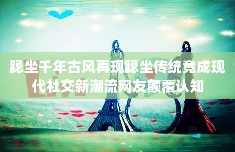 跽坐千年古风再现跽坐传统竟成现代社交新潮流网友颠覆认知