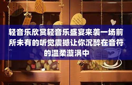 轻音乐欣赏轻音乐盛宴来袭一场前所未有的听觉震撼让你沉醉在音符的温柔漩涡中