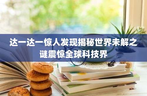达一达一惊人发现揭秘世界未解之谜震惊全球科技界