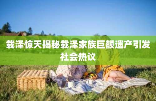 载泽惊天揭秘载泽家族巨额遗产引发社会热议
