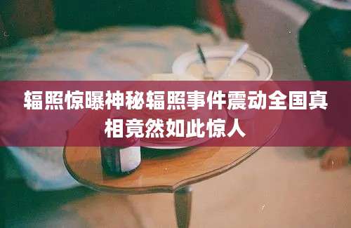 辐照惊曝神秘辐照事件震动全国真相竟然如此惊人