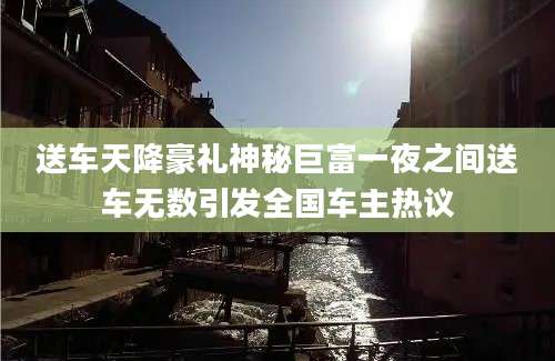 送车天降豪礼神秘巨富一夜之间送车无数引发全国车主热议