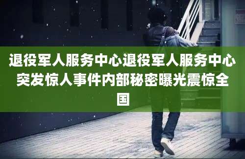 退役军人服务中心退役军人服务中心突发惊人事件内部秘密曝光震惊全国