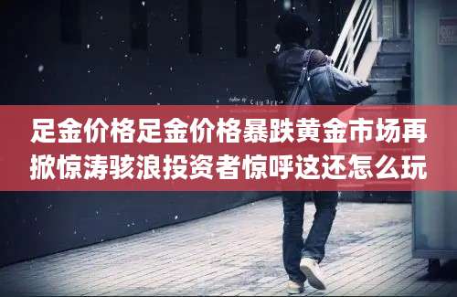 足金价格足金价格暴跌黄金市场再掀惊涛骇浪投资者惊呼这还怎么玩