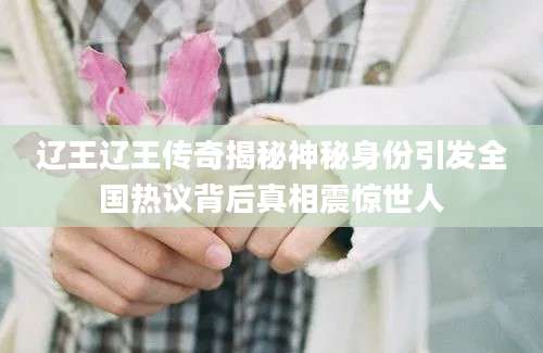 辽王辽王传奇揭秘神秘身份引发全国热议背后真相震惊世人