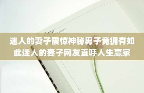 迷人的妻子震惊神秘男子竟拥有如此迷人的妻子网友直呼人生赢家