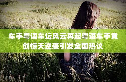 车手粤语车坛风云再起粤语车手竟创惊天逆袭引发全国热议