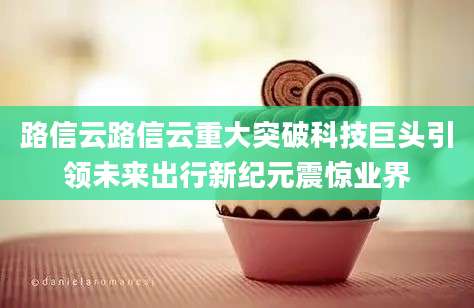 路信云路信云重大突破科技巨头引领未来出行新纪元震惊业界