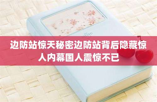 边防站惊天秘密边防站背后隐藏惊人内幕国人震惊不已