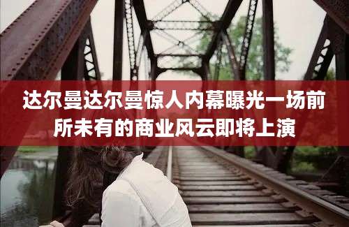 达尔曼达尔曼惊人内幕曝光一场前所未有的商业风云即将上演
