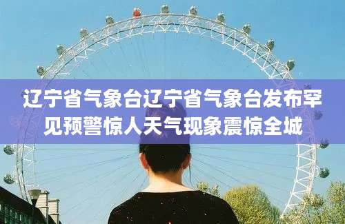 辽宁省气象台辽宁省气象台发布罕见预警惊人天气现象震惊全城
