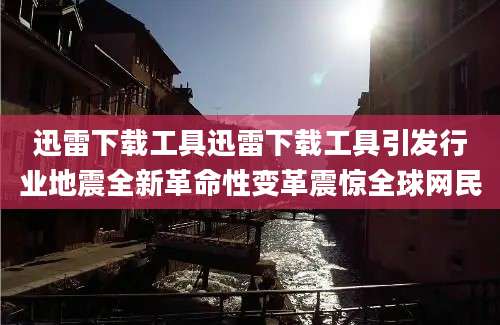迅雷下载工具迅雷下载工具引发行业地震全新革命性变革震惊全球网民