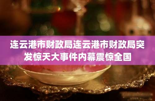 连云港市财政局连云港市财政局突发惊天大事件内幕震惊全国