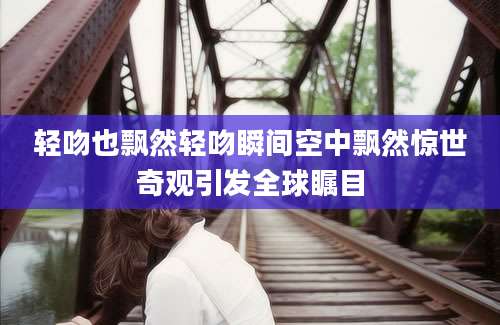 轻吻也飘然轻吻瞬间空中飘然惊世奇观引发全球瞩目