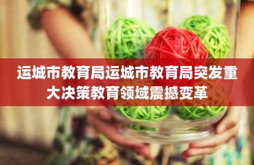 运城市教育局运城市教育局突发重大决策教育领域震撼变革