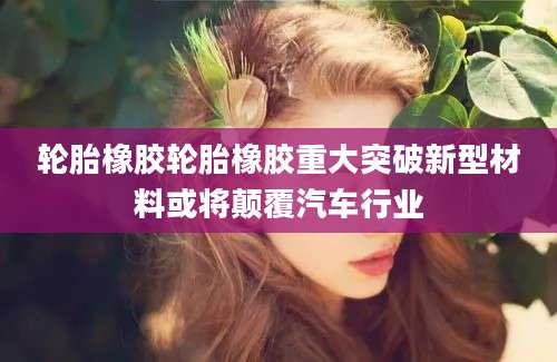 轮胎橡胶轮胎橡胶重大突破新型材料或将颠覆汽车行业