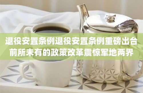 退役安置条例退役安置条例重磅出台前所未有的政策改革震惊军地两界