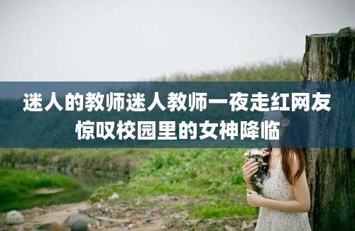 迷人的教师迷人教师一夜走红网友惊叹校园里的女神降临