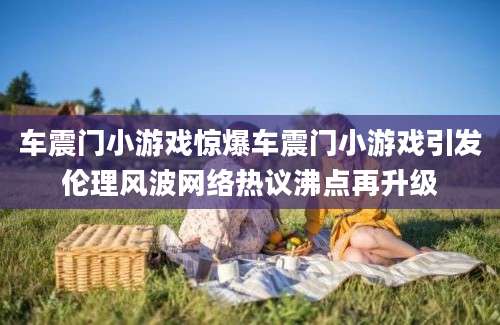 车震门小游戏惊爆车震门小游戏引发伦理风波网络热议沸点再升级