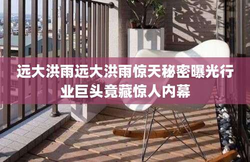 远大洪雨远大洪雨惊天秘密曝光行业巨头竟藏惊人内幕