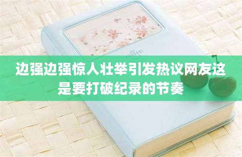 边强边强惊人壮举引发热议网友这是要打破纪录的节奏