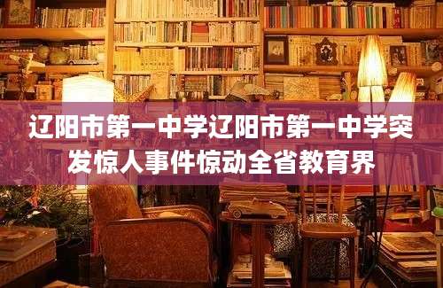 辽阳市第一中学辽阳市第一中学突发惊人事件惊动全省教育界