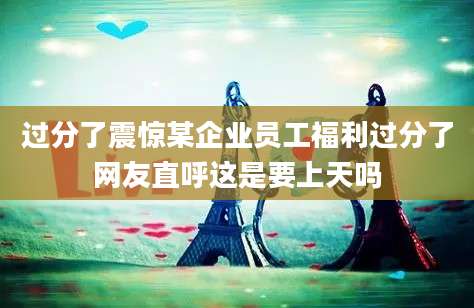 过分了震惊某企业员工福利过分了网友直呼这是要上天吗