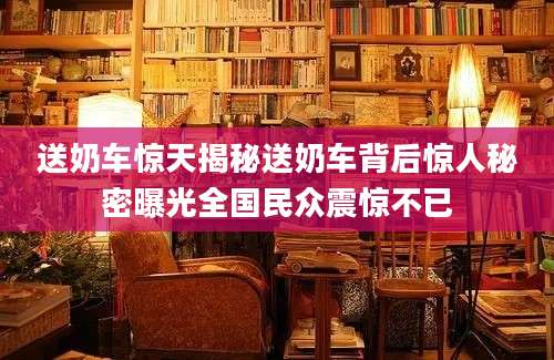 送奶车惊天揭秘送奶车背后惊人秘密曝光全国民众震惊不已