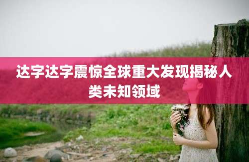 达字达字震惊全球重大发现揭秘人类未知领域