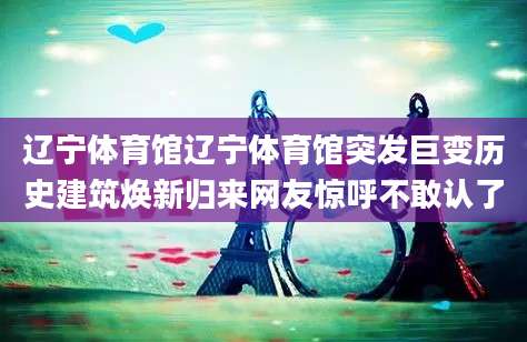 辽宁体育馆辽宁体育馆突发巨变历史建筑焕新归来网友惊呼不敢认了