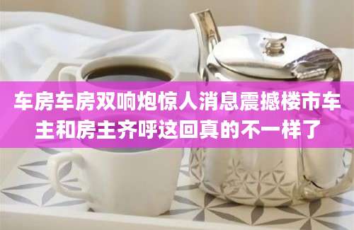 车房车房双响炮惊人消息震撼楼市车主和房主齐呼这回真的不一样了