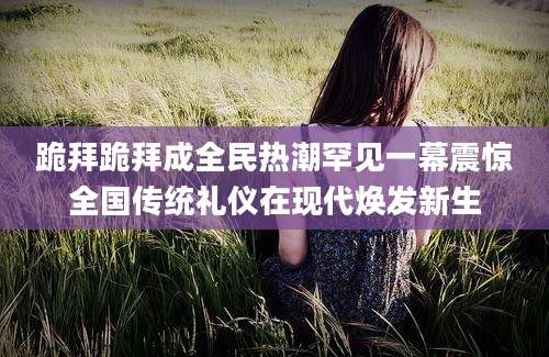 跪拜跪拜成全民热潮罕见一幕震惊全国传统礼仪在现代焕发新生