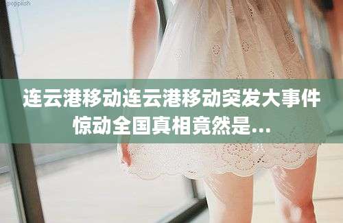 连云港移动连云港移动突发大事件惊动全国真相竟然是...