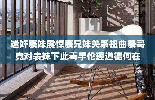 迷奸表妹震惊表兄妹关系扭曲表哥竟对表妹下此毒手伦理道德何在