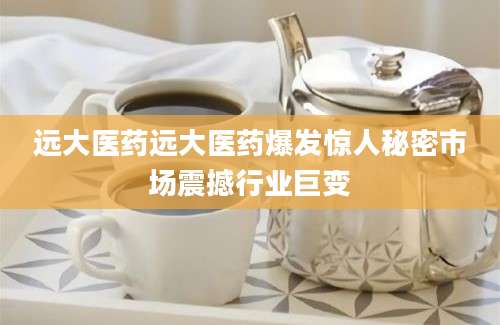 远大医药远大医药爆发惊人秘密市场震撼行业巨变