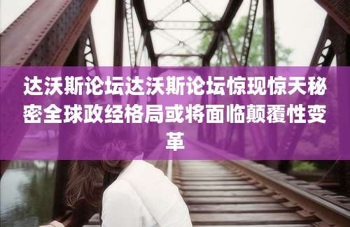 达沃斯论坛达沃斯论坛惊现惊天秘密全球政经格局或将面临颠覆性变革