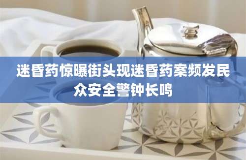迷昏药惊曝街头现迷昏药案频发民众安全警钟长鸣