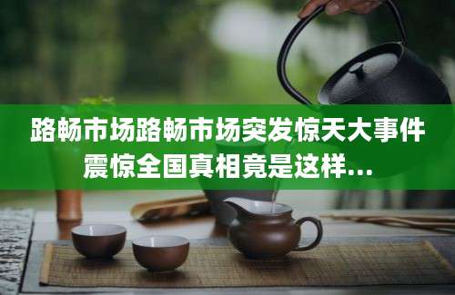 路畅市场路畅市场突发惊天大事件震惊全国真相竟是这样...