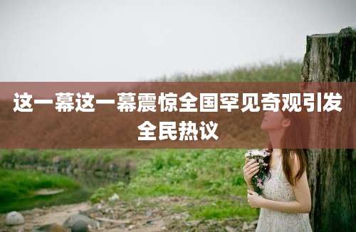 这一幕这一幕震惊全国罕见奇观引发全民热议