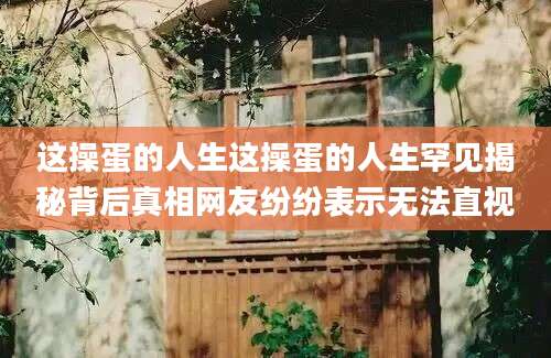 这操蛋的人生这操蛋的人生罕见揭秘背后真相网友纷纷表示无法直视